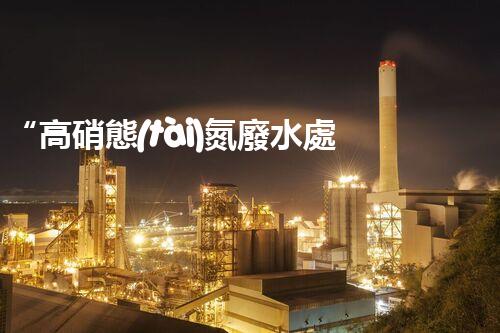 “高硝態(tài)氮廢水處理，綠色環(huán)保新篇章”
